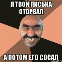 я твой писька оторвал а потом его сосал