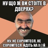 Ну що ж ви стоїте в дверях? Ну, не соромтеся, не соромтеся, йдіть на х@й