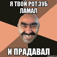 Я твой рот,зуб ламал и прадавал