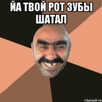 йа твой рот зубы шатал 
