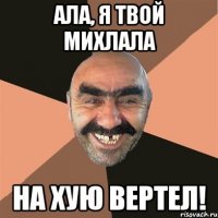 ала, я твой михлала на хую вертел!