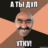 А ТЫ ДУЛ УТКУ!
