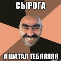 СЫРОГА Я ШАТАЛ ТЕБЯЯЯЯЯ