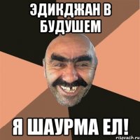 эдикджан в будушем я шаурма ел!