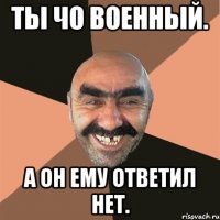 Ты чо военный. А он ему ответил нет.
