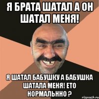 я брата шатал а он шатал меня! я шатал бабушку а бабушка шатала меня! ето нормальнно ?