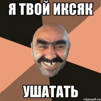 я твой иксяк ушатать
