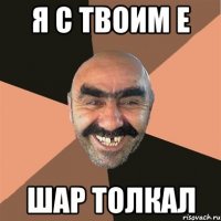Я с твоим Е Шар толкал