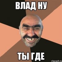 Влад ну ты где