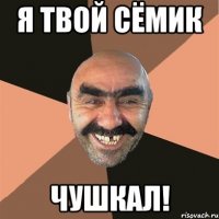 Я твой Сёмик чушкал!
