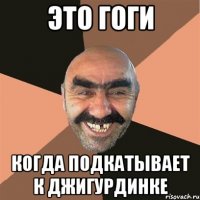 Это Гоги Когда подкатывает к Джигурдинке