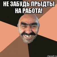 НЕ забудь прыдты на работа! 