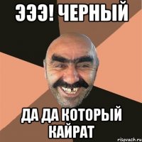 эээ! черный Да да который Кайрат