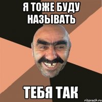 Я ТОЖЕ БУДУ НАЗЫВАТЬ ТЕБЯ ТАК