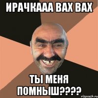 ИРАЧКААА ВАХ ВАХ ТЫ МЕНЯ ПОМНЫШ????