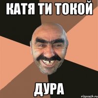 катя ти токой ДУРА