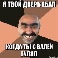 я твой дверь ебал когда ты с валей гулял