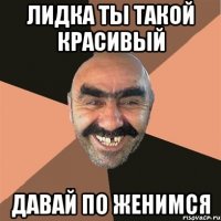 лидка ты такой красивый давай по женимся