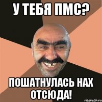 У тебя ПМС? Пошатнулась нах отсюда!