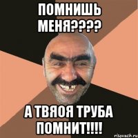 помнишь меня???? А ТВЯОЯ ТРУБА ПОМНИТ!!!!