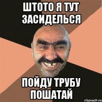 штото я тут засиделься пойду трубу пошатай