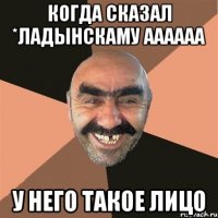 Когда сказал *Ладынскаму аааааа У него такое лицо