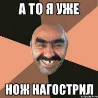а то я уже нож нагострил