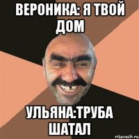 Вероника: я твой дом Ульяна:труба шатал