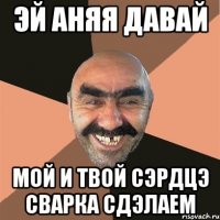 эй Аняя давай мой и твой сэрдцэ сварка сдэлаем