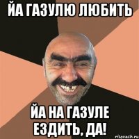 ЙА ГАЗУЛЮ ЛЮБИТЬ ЙА НА ГАЗУЛЕ ЕЗДИТЬ, ДА!
