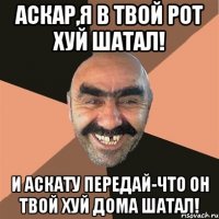 Аскар,я в твой рот хуй шатал! и Аскату передай-Что он твой хуй дома шатал!
