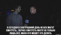  а сегодня в завтрашний день не все могут смотреть... Вернее смотреть могут не только лишь все, мало кто может это делать