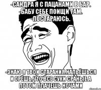 -Сандра я с пацанами в бар. -Бабу себе поищи там. -Постараюсь. -Знаю я твои старания.Напьёшься и орёшь,что все суки сраные.А потом плачешь ночами