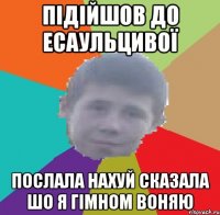 підійшов до есаульцивої послала нахуй сказала шо я гімном воняю