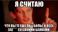 Я считаю Что вы те еще пи***болы, и всех зае**** со своими баянами.