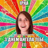 Ірка з днем Ангела тебе )))