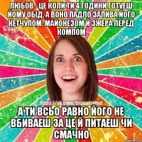 любов - це коли ти 4 години готуеш йому обiд, а воно падло залива його кетчупом, майонезом й зжера перед компом а ти всьо равно його не вбиваеш за це й питаеш чи смачно