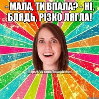 - Мала, ти впала? - Ні, блядь, різко лягла! 