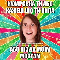 Кухарська ти або кажеш шо ти пила або пізда моїм мозгам