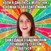 Коли я дивлюсь мультіки,і в комнату заходить мама... Даже Даша з Башмачком починають сексом трахаться -_-