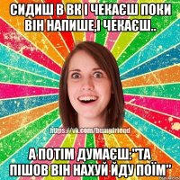 СИДИШ В ВК І ЧЕКАЄШ ПОКИ ВІН НАПИШЕ,І ЧЕКАЄШ.. А ПОТІМ ДУМАЄШ:"ТА ПІШОВ ВІН НАХУЙ ЙДУ ПОЇМ"