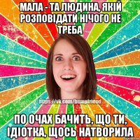 мала - та людина, якій розповідати нічого не треба по очах бачить, що ти, ідіотка, щось натворила
