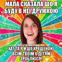 мала сказала шо я буду в неi дружкою ха1 та я й ше хрещеною всiм твоiм 6 дiтям зроблюся!