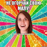 НЕ ОГОРЧАЙ СВОЮ МАЛУ! 