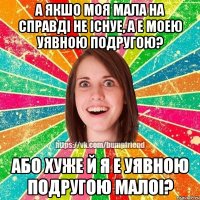 а якшо моя мала на справдi не iснуе, а е моею уявною подругою? або хуже й я е уявною подругою малоi?
