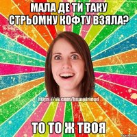 мала де ти таку стрьомну кофту взяла? то то ж твоя