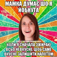 мамка думає шо я йобнута коли я сначала зжираю всьо невкусне, шоб саме вкусне залишити напотом