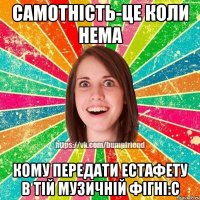 Самотність-це коли нема кому передати естафету в тій музичній фігні:с
