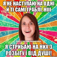 Я не наступаю на одні й ті самі граблі, нііі я стрибаю на них з розбігу і від душі!