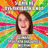 5 днів не публікували в йоп думала прокляли.оказалось місячні